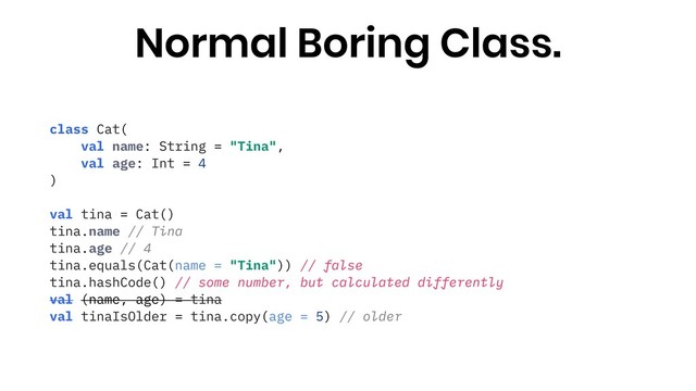 class Cat(
val name: String = "Tina",
val age: Int = 4
)
val tina = Cat()
tina.name // Tina
tina.age // 4
tina.equals(Cat(name = "Tina")) // false
tina.hashCode() // some number, but calculated differently
val (name, age) = tina
val tinaIsOlder = tina.copy(age = 5) // older
Normal Boring Class.
