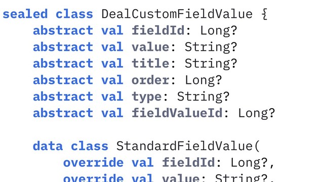 sealed class DealCustomFieldValue {
abstract val fieldId: Long?
abstract val value: String?
abstract val title: String?
abstract val order: Long?
abstract val type: String?
abstract val fieldValueId: Long?
data class StandardFieldValue(
override val fieldId: Long?,

