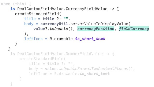 when (this) {
is DealCustomFieldValue.CurrencyFieldValue -> {
createStandardField(
title = title ?: "",
body = currencyUtil.serverValueToDisplayValue(
value?.toDouble(), currencyPosition, fieldCurrency
),
leftIcon = R.drawable.ic_short_text
)
}
is DealCustomFieldValue.NumberFieldValue -> {
createStandardField(
title = title ?: "",
body = value.toDoubleFormatTwoDecimalPlaces(),
leftIcon = R.drawable.ic_short_text
)
}
