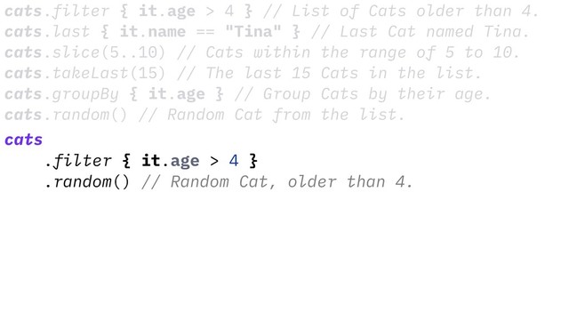 cats.filter { it.age > 4 } // List of Cats older than 4.
cats.last { it.name == "Tina" } // Last Cat named Tina.
cats.slice(5..10) // Cats within the range of 5 to 10.
cats.takeLast(15) // The last 15 Cats in the list.
cats.groupBy { it.age } // Group Cats by their age.
cats.random() // Random Cat from the list.
cats
.filter { it.age > 4 }
.random() // Random Cat, older than 4.

