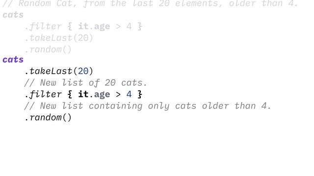 // Random Cat, from the last 20 elements, older than 4.
cats
.filter { it.age > 4 }
.takeLast(20)
.random()
cats
.takeLast(20)
// New list of 20 cats.
.filter { it.age > 4 }
// New list containing only cats older than 4.
.random()
