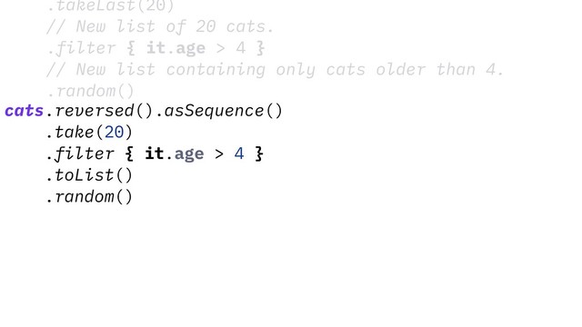 .takeLast(20)
// New list of 20 cats.
.filter { it.age > 4 }
// New list containing only cats older than 4.
.random()
cats.reversed().asSequence()
.take(20)
.filter { it.age > 4 }
.toList()
.random()
