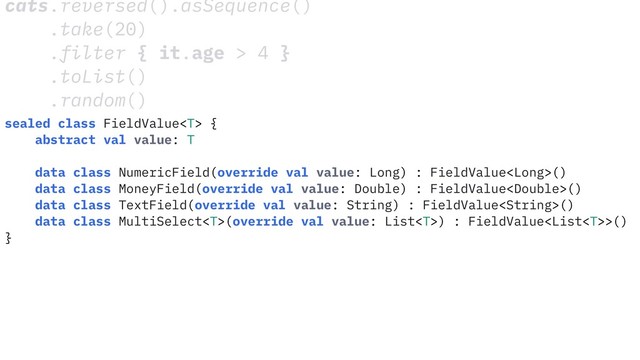 cats.reversed().asSequence()
.take(20)
.filter { it.age > 4 }
.toList()
.random()
sealed class FieldValue {
abstract val value: T
data class NumericField(override val value: Long) : FieldValue()
data class MoneyField(override val value: Double) : FieldValue()
data class TextField(override val value: String) : FieldValue()
data class MultiSelect(override val value: List) : FieldValue>()
}
