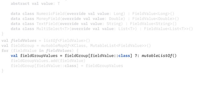abstract val value: T
data class NumericField(override val value: Long) : FieldValue()
data class MoneyField(override val value: Double) : FieldValue()
data class TextField(override val value: String) : FieldValue()
data class MultiSelect(override val value: List) : FieldValue>()
}
val fieldValues = listOf()
val fieldGroup = mutableMapOf>()
for (fieldValue in fieldValues) {
val fieldGroupValues = fieldGroup[fieldValue::class] ?: mutableListOf()
fieldGroupValues.add(fieldValue)
fieldGroup[fieldValue::class] = fieldGroupValues
}
