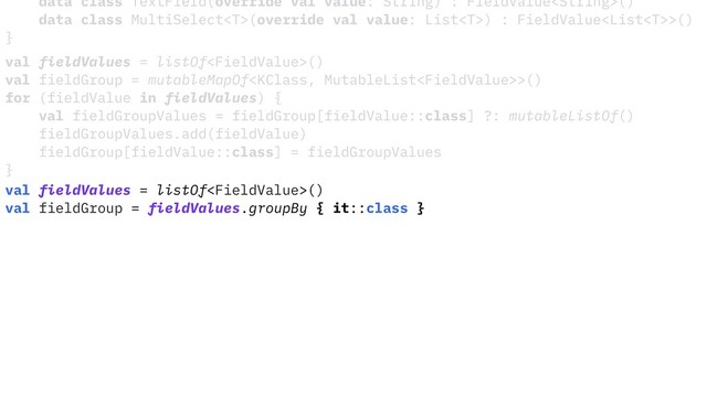 data class TextField(override val value: String) : FieldValue()
data class MultiSelect(override val value: List) : FieldValue>()
}
val fieldValues = listOf()
val fieldGroup = mutableMapOf>()
for (fieldValue in fieldValues) {
val fieldGroupValues = fieldGroup[fieldValue::class] ?: mutableListOf()
fieldGroupValues.add(fieldValue)
fieldGroup[fieldValue::class] = fieldGroupValues
}
val fieldValues = listOf()
val fieldGroup = fieldValues.groupBy { it::class }
