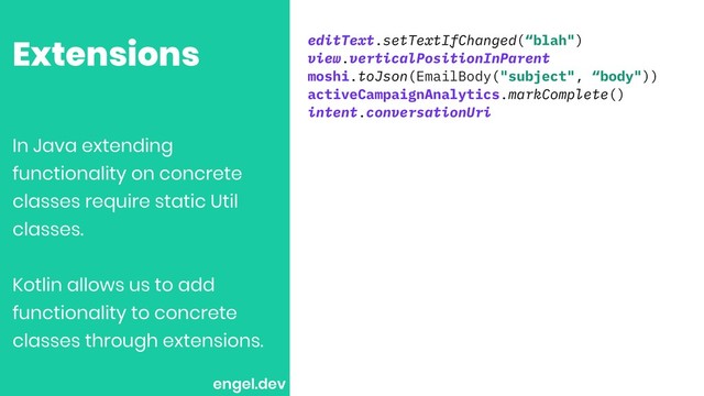 Extensions editText.setTextIfChanged(“blah")
view.verticalPositionInParent
moshi.toJson(EmailBody("subject", “body"))
activeCampaignAnalytics.markComplete()
intent.conversationUri
In Java extending
functionality on concrete
classes require static Util
classes.
Kotlin allows us to add
functionality to concrete
classes through extensions.
engel.dev
