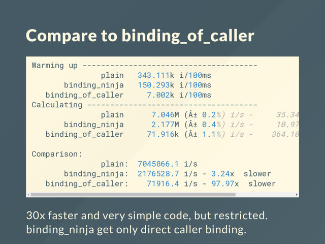 Compare to binding_of_caller
Warming up --------------------------------------
plain 343.111k i/100ms
binding_ninja 150.293k i/100ms
binding_of_caller 7.002k i/100ms
Calculating -------------------------------------
plain 7.046M (Â± 0.2%) i/s - 35.340M in
binding_ninja 2.177M (Â± 0.4%) i/s - 10.971M in
binding_of_caller 71.916k (Â± 1.1%) i/s - 364.104k in
Comparison:
plain: 7045866.1 i/s
binding_ninja: 2176528.7 i/s - 3.24x slower
binding_of_caller: 71916.4 i/s - 97.97x slower
30x faster and very simple code, but restricted.
binding_ninja get only direct caller binding.
