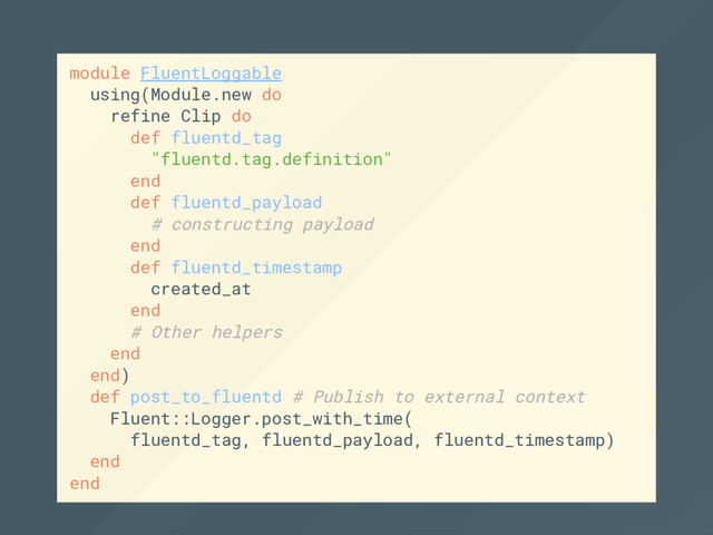 module FluentLoggable
using(Module.new do
refine Clip do
def fluentd_tag
"fluentd.tag.definition"
end
def fluentd_payload
# constructing payload
end
def fluentd_timestamp
created_at
end
# Other helpers
end
end)
def post_to_fluentd # Publish to external context
Fluent::Logger.post_with_time(
fluentd_tag, fluentd_payload, fluentd_timestamp)
end
end
