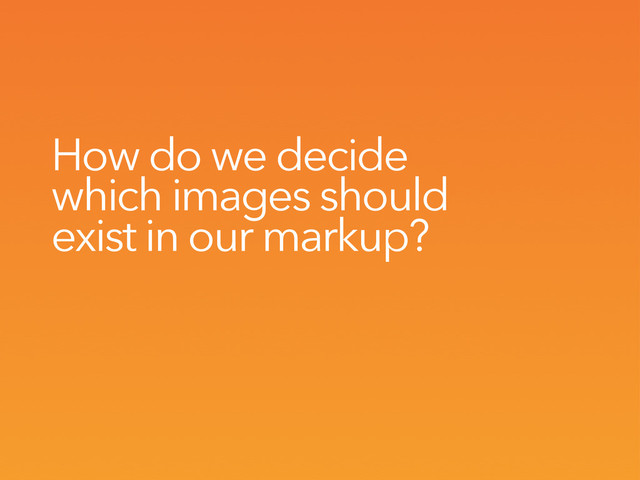 How do we decide
which images should
exist in our markup?
