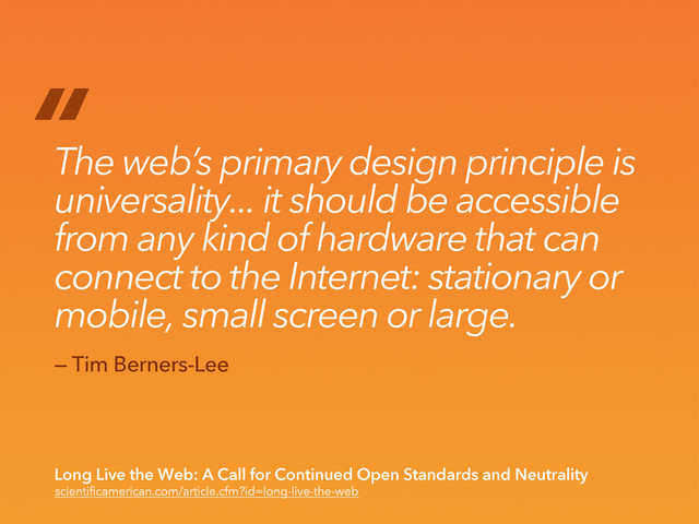 “
The web’s primary design principle is
universality... it should be accessible
from any kind of hardware that can
connect to the Internet: stationary or
mobile, small screen or large.
scientificamerican.com/article.cfm?id=long-live-the-web
Long Live the Web: A Call for Continued Open Standards and Neutrality
— Tim Berners-Lee
