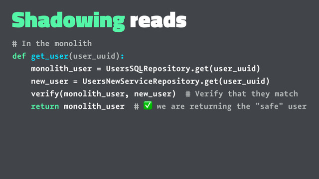 Shadowing reads
# In the monolith
def get_user(user_uuid):
monolith_user = UsersSQLRepository.get(user_uuid)
new_user = UsersNewServiceRepository.get(user_uuid)
verify(monolith_user, new_user) # Verify that they match
return monolith_user #
✅
we are returning the "safe" user
