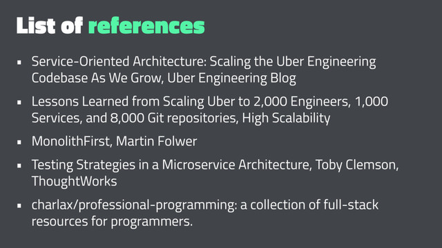 List of references
• Service-Oriented Architecture: Scaling the Uber Engineering
Codebase As We Grow, Uber Engineering Blog
• Lessons Learned from Scaling Uber to 2,000 Engineers, 1,000
Services, and 8,000 Git repositories, High Scalability
• MonolithFirst, Martin Folwer
• Testing Strategies in a Microservice Architecture, Toby Clemson,
ThoughtWorks
• charlax/professional-programming: a collection of full-stack
resources for programmers.
