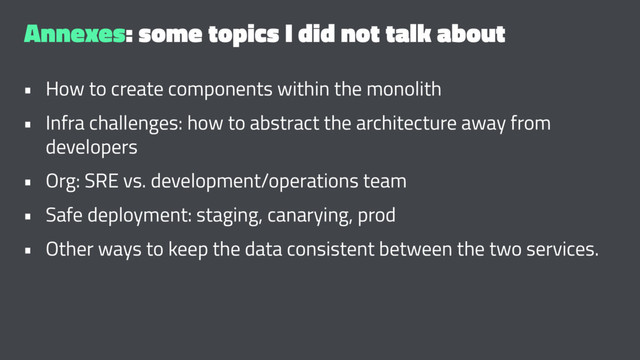 Annexes: some topics I did not talk about
• How to create components within the monolith
• Infra challenges: how to abstract the architecture away from
developers
• Org: SRE vs. development/operations team
• Safe deployment: staging, canarying, prod
• Other ways to keep the data consistent between the two services.
