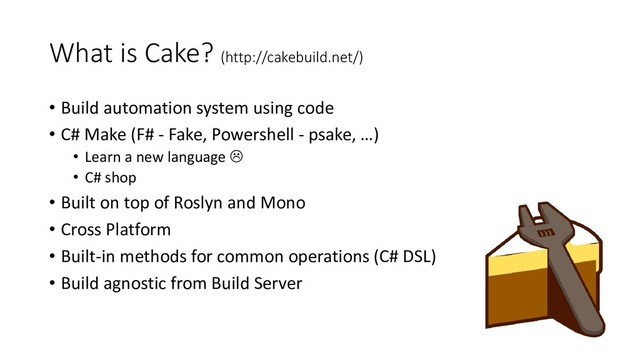 What is Cake? (http://cakebuild.net/)
• Build automation system using code
• C# Make (F# - Fake, Powershell - psake, …)
• Learn a new language 
• C# shop
• Built on top of Roslyn and Mono
• Cross Platform
• Built-in methods for common operations (C# DSL)
• Build agnostic from Build Server
