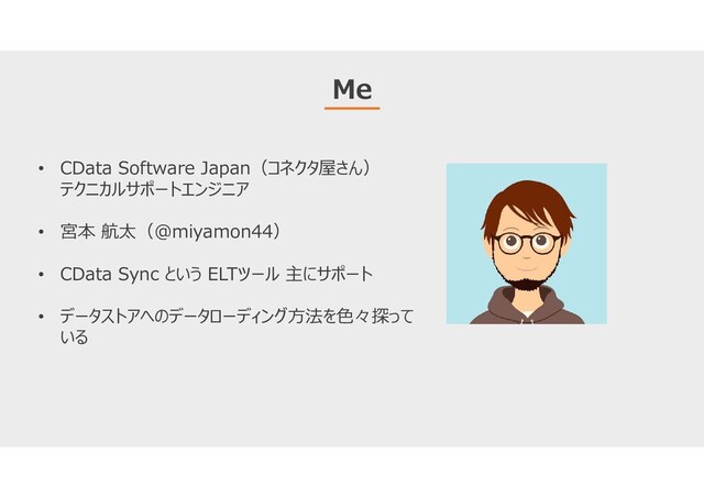 Me
• CData Software Japan（コネクタ屋さん）
テクニカルサポートエンジニア
• 宮本 航太（@miyamon44）
• CData Sync という ELTツール 主にサポート
• データストアへのデータローディング方法を色々探って
いる
