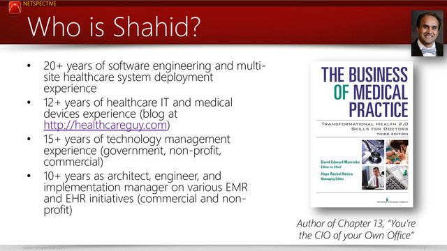 NETSPECTIVE
www.netspective.com 2
Who is Shahid?
• 20+ years of software engineering and multi-
site healthcare system deployment
experience
• 12+ years of healthcare IT and medical
devices experience (blog at
http://healthcareguy.com)
• 15+ years of technology management
experience (government, non-profit,
commercial)
• 10+ years as architect, engineer, and
implementation manager on various EMR
and EHR initiatives (commercial and non-
profit)
Author of Chapter 13, “You’re
the CIO of your Own Office”

