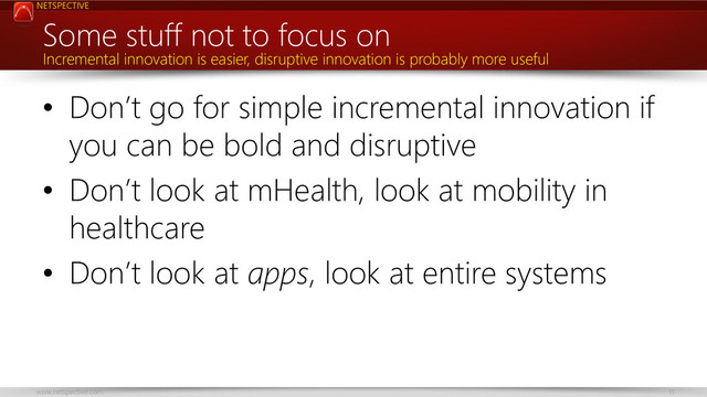 NETSPECTIVE
www.netspective.com 11
Some stuff not to focus on
• Don’t go for simple incremental innovation if
you can be bold and disruptive
• Don’t look at mHealth, look at mobility in
healthcare
• Don’t look at apps, look at entire systems
Incremental innovation is easier, disruptive innovation is probably more useful
