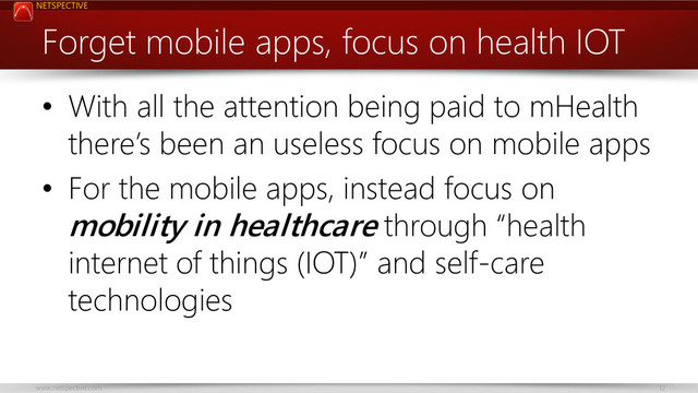 NETSPECTIVE
www.netspective.com 12
Forget mobile apps, focus on health IOT
• With all the attention being paid to mHealth
there’s been an useless focus on mobile apps
• For the mobile apps, instead focus on
mobility in healthcare through “health
internet of things (IOT)” and self-care
technologies
