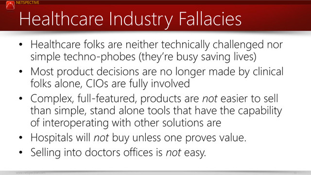 NETSPECTIVE
www.netspective.com 13
Healthcare Industry Fallacies
• Healthcare folks are neither technically challenged nor
simple techno-phobes (they’re busy saving lives)
• Most product decisions are no longer made by clinical
folks alone, CIOs are fully involved
• Complex, full-featured, products are not easier to sell
than simple, stand alone tools that have the capability
of interoperating with other solutions are
• Hospitals will not buy unless one proves value.
• Selling into doctors offices is not easy.
