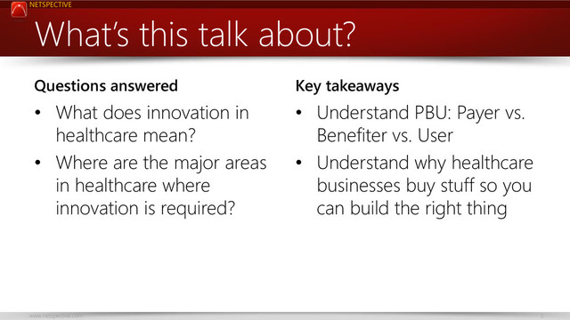 NETSPECTIVE
www.netspective.com 3
What’s this talk about?
Questions answered
• What does innovation in
healthcare mean?
• Where are the major areas
in healthcare where
innovation is required?
Key takeaways
• Understand PBU: Payer vs.
Benefiter vs. User
• Understand why healthcare
businesses buy stuff so you
can build the right thing
