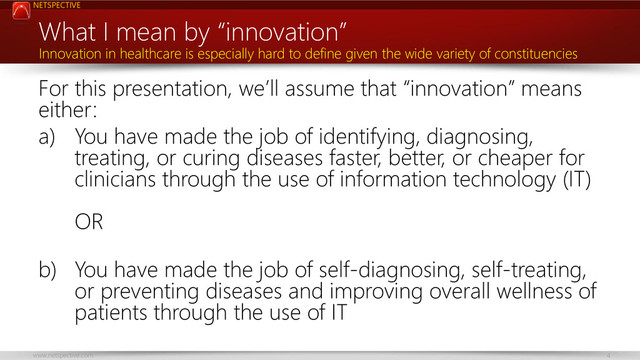 NETSPECTIVE
www.netspective.com 4
What I mean by “innovation”
For this presentation, we’ll assume that “innovation” means
either:
a) You have made the job of identifying, diagnosing,
treating, or curing diseases faster, better, or cheaper for
clinicians through the use of information technology (IT)
OR
b) You have made the job of self-diagnosing, self-treating,
or preventing diseases and improving overall wellness of
patients through the use of IT
Innovation in healthcare is especially hard to define given the wide variety of constituencies
