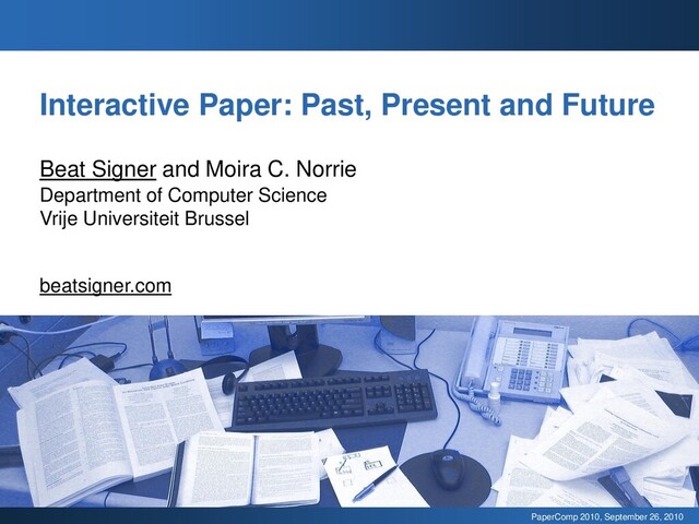 PaperComp 2010, September 26, 2010
Interactive Paper: Past, Present and Future
Beat Signer and Moira C. Norrie
Department of Computer Science
Vrije Universiteit Brussel
beatsigner.com
