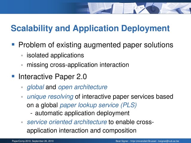 PaperComp 2010, September 26, 2010 Beat Signer - Vrije Universiteit Brussel - bsigner@vub.ac.be
Scalability and Application Deployment
▪ Problem of existing augmented paper solutions
▪ isolated applications
▪ missing cross-application interaction
▪ Interactive Paper 2.0
▪ global and open architecture
▪ unique resolving of interactive paper services based
on a global paper lookup service (PLS)
- automatic application deployment
▪ service oriented architecture to enable cross-
application interaction and composition
