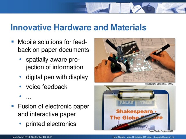 PaperComp 2010, September 26, 2010 Beat Signer - Vrije Universiteit Brussel - bsigner@vub.ac.be
Innovative Hardware and Materials
▪ Mobile solutions for feed-
back on paper documents
• spatially aware pro-
jection of information
• digital pen with display
• voice feedback
• ...
▪ Fusion of electronic paper
and interactive paper
• printed electronics
MouseLight, Song et al., 2010
PaperWorks Project, 2007
