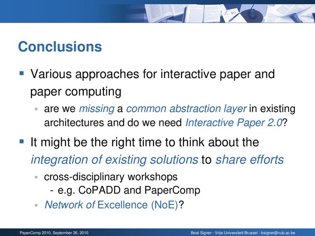 PaperComp 2010, September 26, 2010 Beat Signer - Vrije Universiteit Brussel - bsigner@vub.ac.be
Conclusions
▪ Various approaches for interactive paper and
paper computing
▪ are we missing a common abstraction layer in existing
architectures and do we need Interactive Paper 2.0?
▪ It might be the right time to think about the
integration of existing solutions to share efforts
▪ cross-disciplinary workshops
- e.g. CoPADD and PaperComp
▪ Network of Excellence (NoE)?

