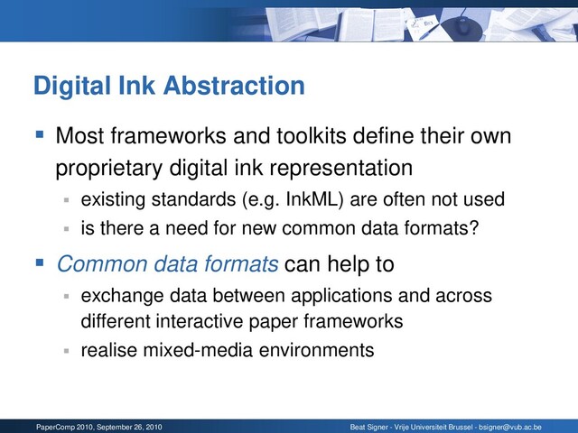 PaperComp 2010, September 26, 2010 Beat Signer - Vrije Universiteit Brussel - bsigner@vub.ac.be
Digital Ink Abstraction
▪ Most frameworks and toolkits define their own
proprietary digital ink representation
▪ existing standards (e.g. InkML) are often not used
▪ is there a need for new common data formats?
▪ Common data formats can help to
▪ exchange data between applications and across
different interactive paper frameworks
▪ realise mixed-media environments
