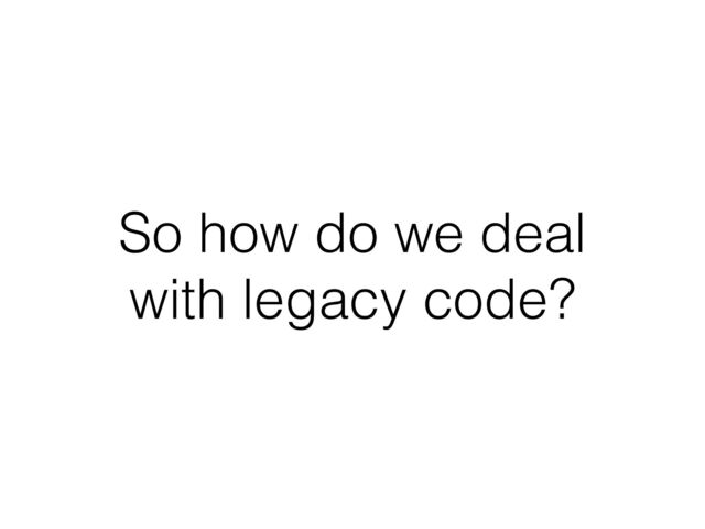 So how do we deal
with legacy code?
