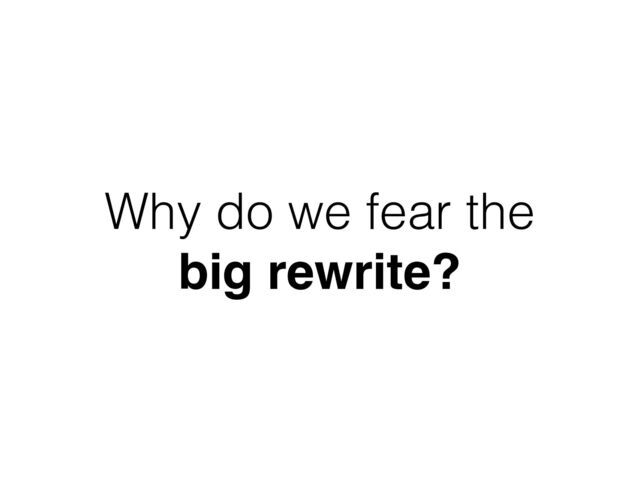 Why do we fear the
big rewrite?
