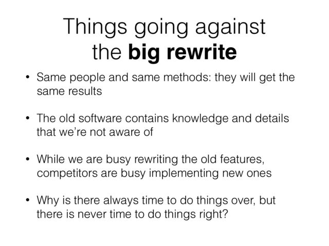 Things going against
the big rewrite
• Same people and same methods: they will get the
same results
• The old software contains knowledge and details
that we’re not aware of
• While we are busy rewriting the old features,
competitors are busy implementing new ones
• Why is there always time to do things over, but
there is never time to do things right?
