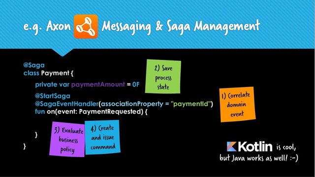 @Saga
class Payment {
private var paymentAmount = 0F
@StartSaga
@SagaEventHandler(associationProperty = "paymentId")
fun on(event: PaymentRequested) {
}
}
e.g. Axon Messaging & Saga Management
is cool,
but Java works as well! :-)
1) Correlate
domain
event
2) Save
process
state
3) Evaluate
business
policy
4) Create
and issue
command
