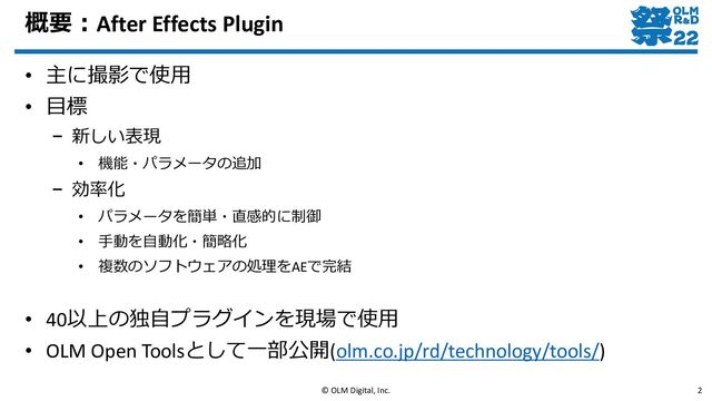 概要：After Effects Plugin
• 主に撮影で使用
• 目標
– 新しい表現
• 機能・パラメータの追加
– 効率化
• パラメータを簡単・直感的に制御
• 手動を自動化・簡略化
• 複数のソフトウェアの処理をAEで完結
• 40以上の独自プラグインを現場で使用
• OLM Open Toolsとして一部公開(olm.co.jp/rd/technology/tools/)
© OLM Digital, Inc. 2
