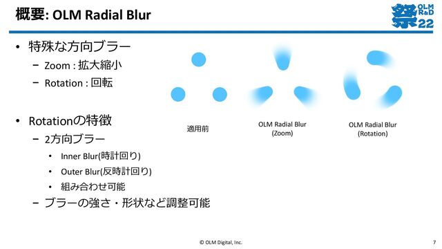 概要: OLM Radial Blur
• 特殊な方向ブラー
– Zoom : 拡大縮小
– Rotation : 回転
• Rotationの特徴
– 2方向ブラー
• Inner Blur(時計回り)
• Outer Blur(反時計回り)
• 組み合わせ可能
– ブラーの強さ・形状など調整可能
© OLM Digital, Inc. 7
適用前
OLM Radial Blur
(Zoom)
OLM Radial Blur
(Rotation)
