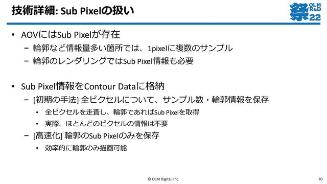 技術詳細: Sub Pixelの扱い
• AOVにはSub Pixelが存在
– 輪郭など情報量多い箇所では、1pixelに複数のサンプル
– 輪郭のレンダリングではSub Pixel情報も必要
• Sub Pixel情報をContour Dataに格納
– [初期の手法] 全ピクセルについて、サンプル数・輪郭情報を保存
• 全ピクセルを走査し、輪郭であればSub Pixelを取得
• 実際、ほとんどのピクセルの情報は不要
– [高速化] 輪郭のSub Pixelのみを保存
• 効率的に輪郭のみ描画可能
© OLM Digital, Inc. 70
