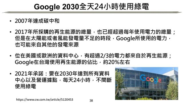 38
Google 2030全天24小時使用綠電
• 2007年達成碳中和
• 2017年所採購的再生能源的總量，也已經超過每年使用電力的總量；
但是在太陽能或者風能發電量不足的時段，Google所使用的電力，
也可能來自其他的發電來源
• 位在美國或歐洲的資料中心，有超過2/3的電力都來自於再生能源；
Google在台灣使用再生能源的佔比，約20%左右
• 2021年承諾：要在2030年達到所有資料
中心以及營運據點，每天24小時，不間斷
使用綠電
https://www.cw.com.tw/article/5120453

