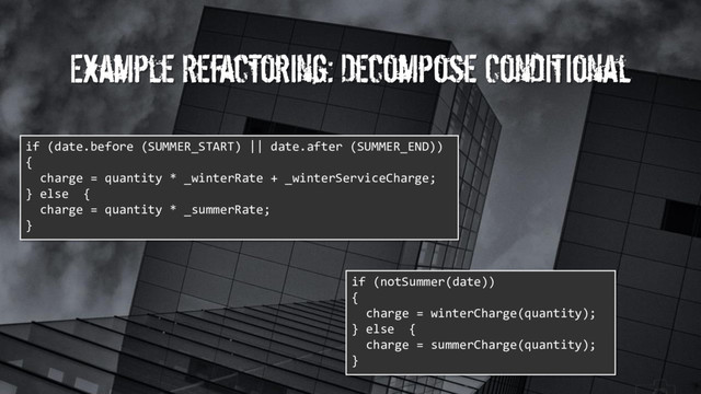 Example Refactoring: Decompose Conditional
if (date.before (SUMMER_START) || date.after (SUMMER_END))
{
charge = quantity * _winterRate + _winterServiceCharge;
} else {
charge = quantity * _summerRate;
}
if (notSummer(date))
{
charge = winterCharge(quantity);
} else {
charge = summerCharge(quantity);
}
