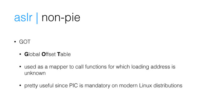 • GOT
• Global Offset Table
• used as a mapper to call functions for which loading address is
unknown
• pretty useful since PIC is mandatory on modern Linux distributions
aslr | non-pie
