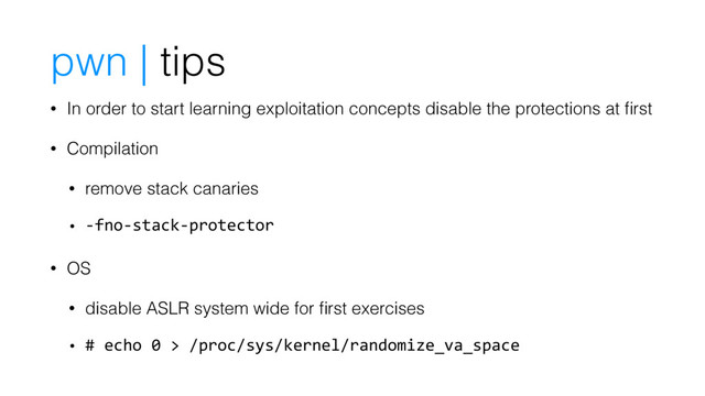 pwn | tips
• In order to start learning exploitation concepts disable the protections at ﬁrst
• Compilation
• remove stack canaries
• -fno-stack-protector
• OS
• disable ASLR system wide for ﬁrst exercises
• # echo 0 > /proc/sys/kernel/randomize_va_space
