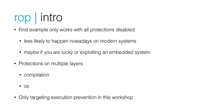 rop | intro
• First example only works with all protections disabled
• less likely to happen nowadays on modern systems
• maybe if you are lucky or exploiting an embedded system
• Protections on multiple layers
• compilation
• os
• Only targeting execution prevention in this workshop
