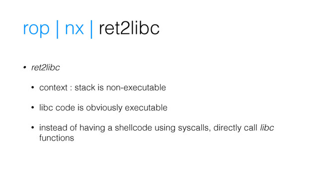 rop | nx | ret2libc
• ret2libc
• context : stack is non-executable
• libc code is obviously executable
• instead of having a shellcode using syscalls, directly call libc
functions
