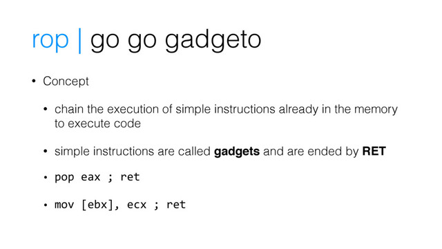 rop | go go gadgeto
• Concept
• chain the execution of simple instructions already in the memory
to execute code
• simple instructions are called gadgets and are ended by RET
• pop eax ; ret
• mov [ebx], ecx ; ret

