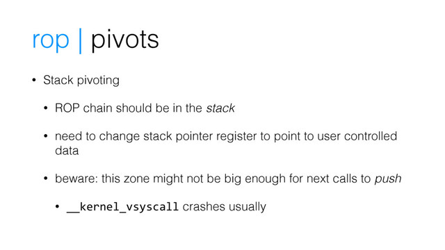 rop | pivots
• Stack pivoting
• ROP chain should be in the stack
• need to change stack pointer register to point to user controlled
data
• beware: this zone might not be big enough for next calls to push
• __kernel_vsyscall crashes usually
