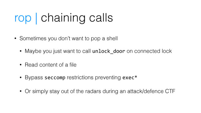 rop | chaining calls
• Sometimes you don’t want to pop a shell
• Maybe you just want to call unlock_door on connected lock
• Read content of a ﬁle
• Bypass seccomp restrictions preventing exec*
• Or simply stay out of the radars during an attack/defence CTF
