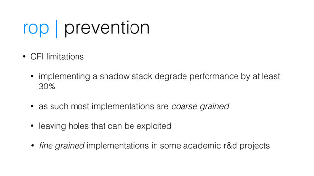 rop | prevention
• CFI limitations
• implementing a shadow stack degrade performance by at least
30%
• as such most implementations are coarse grained
• leaving holes that can be exploited
• ﬁne grained implementations in some academic r&d projects
