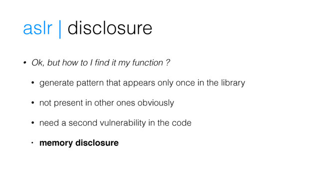 • Ok, but how to I ﬁnd it my function ?
• generate pattern that appears only once in the library
• not present in other ones obviously
• need a second vulnerability in the code
• memory disclosure
aslr | disclosure
