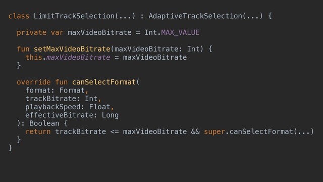 class LimitTrackSelection(...) : AdaptiveTrackSelection(...) {
private var maxVideoBitrate = Int.MAX_VALUE
fun setMaxVideoBitrate(maxVideoBitrate: Int) {
this.maxVideoBitrate = maxVideoBitrate
}
override fun canSelectFormat(
format: Format,
trackBitrate: Int,
playbackSpeed: Float,
effectiveBitrate: Long
): Boolean {
return trackBitrate <= maxVideoBitrate && super.canSelectFormat(...)
}
}
