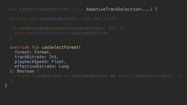 class LimitTrackSelection(...) : AdaptiveTrackSelection(...) {
private var maxVideoBitrate = Int.MAX_VALUE
fun setMaxVideoBitrate(maxVideoBitrate: Int) {
this.maxVideoBitrate = maxVideoBitrate
}
override fun canSelectFormat(
format: Format,
trackBitrate: Int,
playbackSpeed: Float,
effectiveBitrate: Long
): Boolean {
return trackBitrate <= maxVideoBitrate && super.canSelectFormat(...)
}
}
AdaptiveTrackSelection(...) {
override fun canSelectFormat(
format: Format,
trackBitrate: Int,
playbackSpeed: Float,
effectiveBitrate: Long
): Boolean
}
